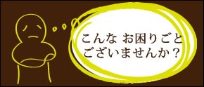 こんなお困りごと ございませんか？