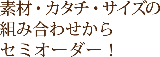 素材・カタチ・サイズの組み合わせからセミオーダー！