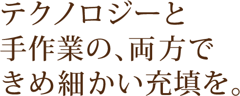 テクノロジーと手作業の、両方できめ細かい充填を。