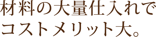 材料の大量仕入れでコストメリット大。