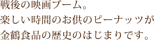 戦後の映画ブーム。楽しい時間のお供のピーナッツが金鶴食品の歴史のはじまりです。