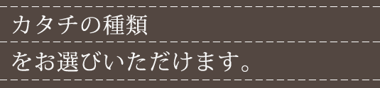 カタチの種類をお選びいただけます。