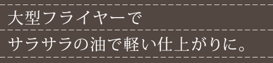 大型フライヤーでサラサラの油で軽い仕上がりに。