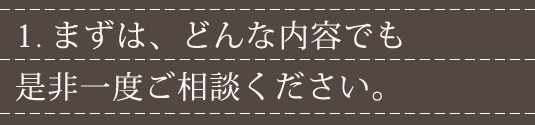 1.まずは、どんな内容でも是非一度ご相談ください。