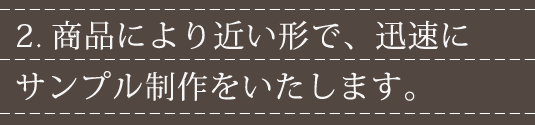 2.商品により近い形で、迅速にサンプル制作をいたします。