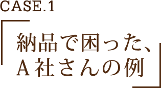 CASE.1 納品で困った、A社さんの例